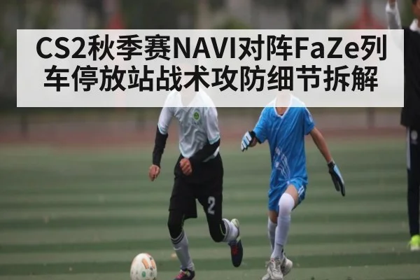 CS2秋季赛NAVI对阵FaZe列车停放站战术攻防细节拆解
