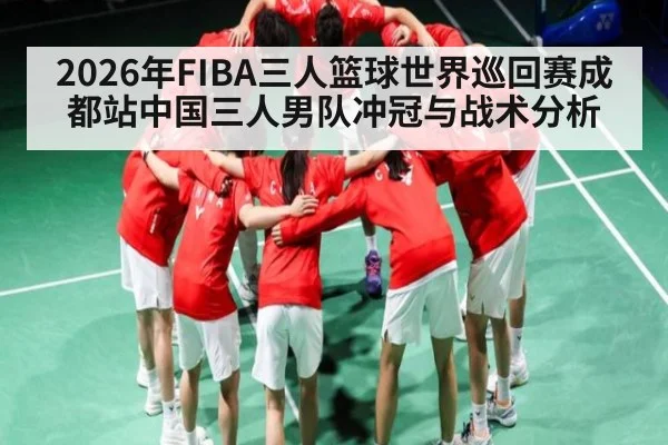 2026年FIBA三人篮球世界巡回赛成都站中国三人男队冲冠与战术分析