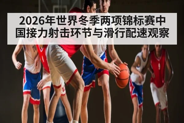 2026年世界冬季两项锦标赛中国接力射击环节与滑行配速观察