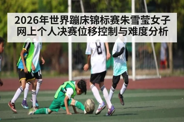2026年世界蹦床锦标赛朱雪莹女子网上个人决赛位移控制与难度分析